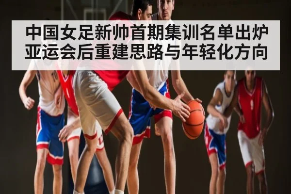 中国女足新帅首期集训名单出炉 亚运会后重建思路与年轻化方向