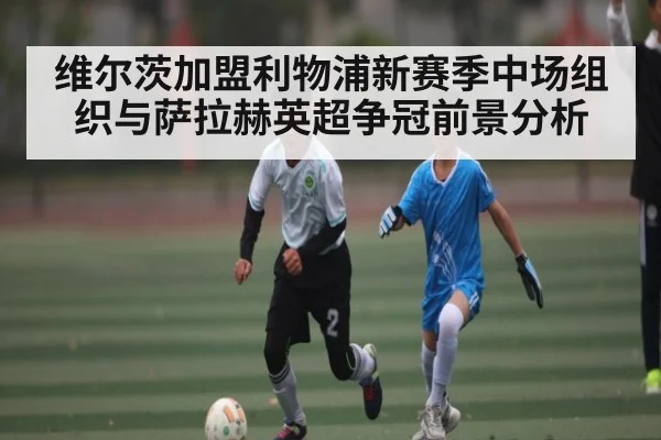 维尔茨加盟利物浦新赛季中场组织与萨拉赫英超争冠前景分析