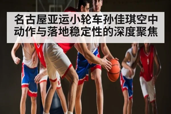 名古屋亚运小轮车孙佳琪空中动作与落地稳定性的深度聚焦