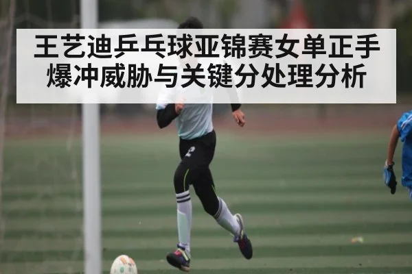 王艺迪乒乓球亚锦赛女单正手爆冲威胁与关键分处理分析